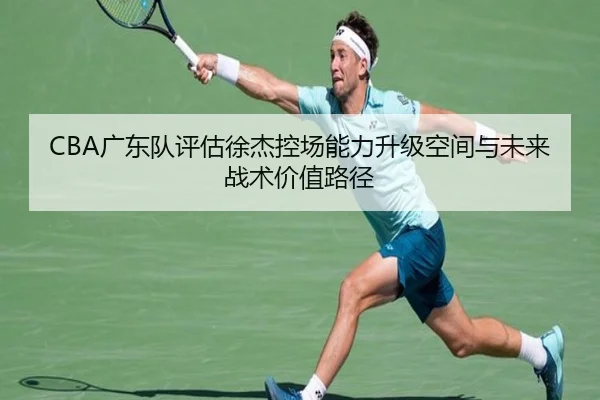 CBA广东队评估徐杰控场能力升级空间与未来战术价值路径