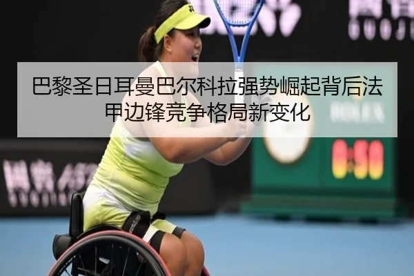 巴黎圣日耳曼巴尔科拉强势崛起背后法甲边锋竞争格局新变化