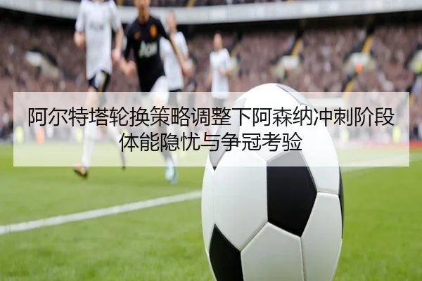 阿尔特塔轮换策略调整下阿森纳冲刺阶段体能隐忧与争冠考验