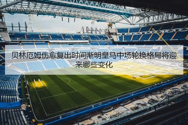 贝林厄姆伤愈复出时间渐明皇马中场轮换格局将迎来哪些变化