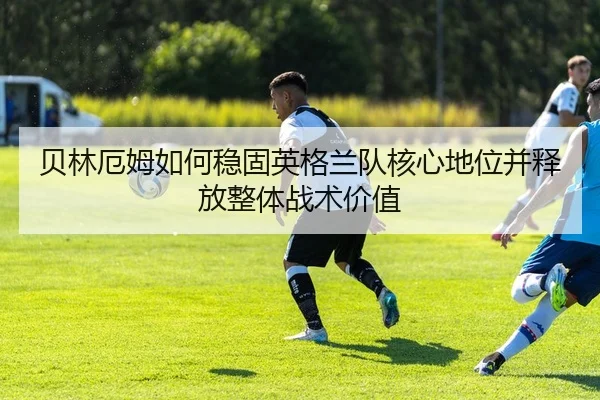 贝林厄姆如何稳固英格兰队核心地位并释放整体战术价值