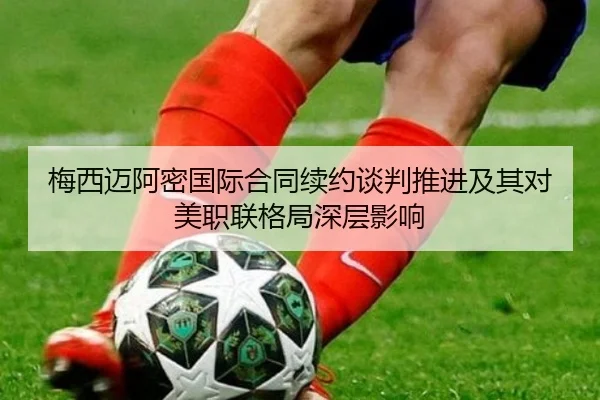 梅西迈阿密国际合同续约谈判推进及其对美职联格局深层影响