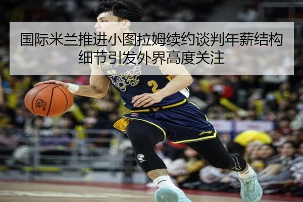 国际米兰推进小图拉姆续约谈判年薪结构细节引发外界高度关注