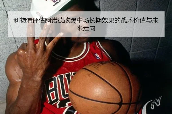 利物浦评估阿诺德改踢中场长期效果的战术价值与未来走向
