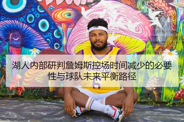 湖人内部研判詹姆斯控场时间减少的必要性与球队未来平衡路径