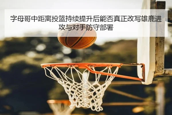字母哥中距离投篮持续提升后能否真正改写雄鹿进攻与对手防守部署