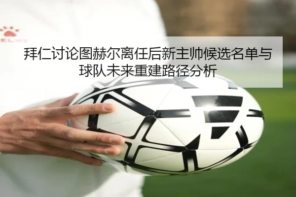 拜仁讨论图赫尔离任后新主帅候选名单与球队未来重建路径分析