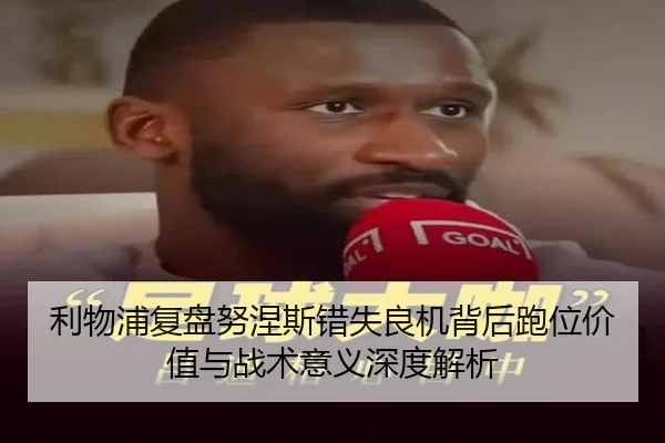 利物浦复盘努涅斯错失良机背后跑位价值与战术意义深度解析
