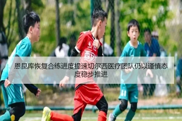 恩昆库恢复合练进度提速切尔西医疗团队仍以谨慎态度稳步推进
